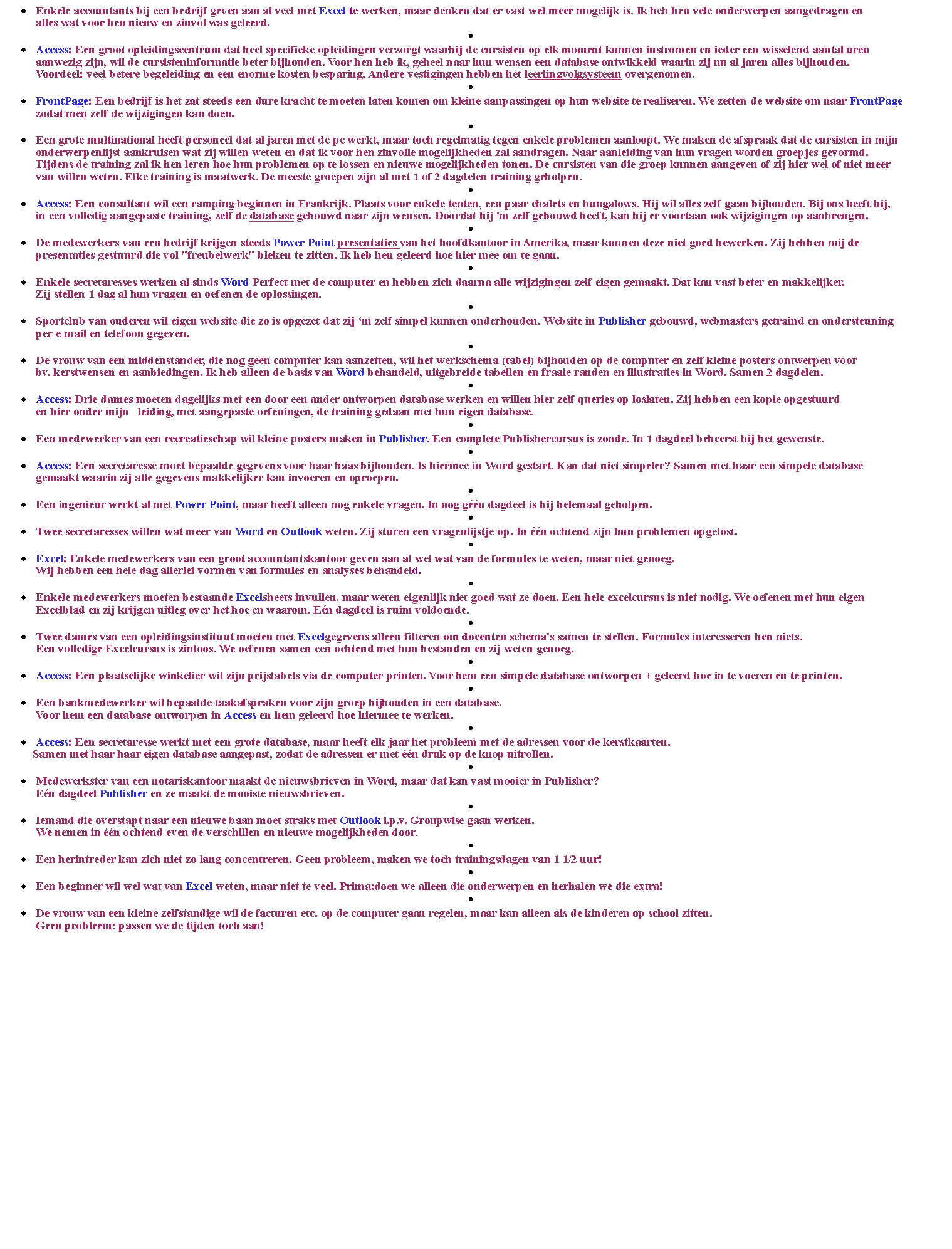 Tekstvak: Enkele accountants bij een bedrijf geven aan al veel met Excel te werken, maar denken dat er vast wel meer mogelijk is. Ik heb hen vele onderwerpen aangedragen en 
     alles wat voor hen nieuw en zinvol was geleerd.Access: Een groot opleidingscentrum dat heel specifieke opleidingen verzorgt waarbij de cursisten op elk moment kunnen instromen en ieder een wisselend aantal uren 
     aanwezig zijn, wil de cursisteninformatie beter bijhouden. Voor hen heb ik, geheel naar hun wensen een database ontwikkeld waarin zij nu al jaren alles bijhouden. 
     Voordeel: veel betere begeleiding en een enorme kosten besparing. Andere vestigingen hebben het leerlingvolgsysteem overgenomen.FrontPage: Een bedrijf is het zat steeds een dure kracht te moeten laten komen om kleine aanpassingen op hun website te realiseren. We zetten de website om naar FrontPage
     zodat men zelf de wijzigingen kan doen.Een grote multinational heeft personeel dat al jaren met de pc werkt, maar toch regelmatig tegen enkele problemen aanloopt. We maken de afspraak dat de cursisten in mijn
     onderwerpenlijst aankruisen wat zij willen weten en dat ik voor hen zinvolle mogelijkheden zal aandragen. Naar aanleiding van hun vragen worden groepjes gevormd. 
     Tijdens de training zal ik hen leren hoe hun problemen op te lossen en nieuwe mogelijkheden tonen. De cursisten van die groep kunnen aangeven of zij hier wel of niet meer 
     van willen weten. Elke training is maatwerk. De meeste groepen zijn al met 1 of 2 dagdelen training geholpen.  Access: Een consultant wil een camping beginnen in Frankrijk. Plaats voor enkele tenten, een paar chalets en bungalows. Hij wil alles zelf gaan bijhouden. Bij ons heeft hij, 
     in een volledig aangepaste training, zelf de database gebouwd naar zijn wensen. Doordat hij 'm zelf gebouwd heeft, kan hij er voortaan ook wijzigingen op aanbrengen.De medewerkers van een bedrijf krijgen steeds Power Point presentaties van het hoofdkantoor in Amerika, maar kunnen deze niet goed bewerken. Zij hebben mij de 
     presentaties gestuurd die vol "freubelwerk" bleken te zitten. Ik heb hen geleerd hoe hier mee om te gaan.Enkele secretaresses werken al sinds Word Perfect met de computer en hebben zich daarna alle wijzigingen zelf eigen gemaakt. Dat kan vast beter en makkelijker. 
     Zij stellen 1 dag al hun vragen en oefenen de oplossingen.Sportclub van ouderen wil eigen website die zo is opgezet dat zij m zelf simpel kunnen onderhouden. Website in Publisher gebouwd, webmasters getraind en ondersteuning
     per e-mail en telefoon gegeven.De vrouw van een middenstander, die nog geen computer kan aanzetten, wil het werkschema (tabel) bijhouden op de computer en zelf kleine posters ontwerpen voor 
     bv. kerstwensen en aanbiedingen. Ik heb alleen de basis van Word behandeld, uitgebreide tabellen en fraaie randen en illustraties in Word. Samen 2 dagdelen.Access: Drie dames moeten dagelijks met een door een ander ontworpen database werken en willen hier zelf queries op loslaten. Zij hebben een kopie opgestuurd 
     en hier onder mijn   leiding, met aangepaste oefeningen, de training gedaan met hun eigen database.Een medewerker van een recreatieschap wil kleine posters maken in Publisher. Een complete Publishercursus is zonde. In 1 dagdeel beheerst hij het gewenste.Access: Een secretaresse moet bepaalde gegevens voor haar baas bijhouden. Is hiermee in Word gestart. Kan dat niet simpeler? Samen met haar een simpele database 
     gemaakt waarin zij alle gegevens makkelijker kan invoeren en oproepen.Een ingenieur werkt al met Power Point, maar heeft alleen nog enkele vragen. In nog gn dagdeel is hij helemaal geholpen.Twee secretaresses willen wat meer van Word en Outlook weten. Zij sturen een vragenlijstje op. In n ochtend zijn hun problemen opgelost.  Excel: Enkele medewerkers van een groot accountantskantoor geven aan al wel wat van de formules te weten, maar niet genoeg. 
     Wij hebben een hele dag allerlei vormen van formules en analyses behandeld.Enkele medewerkers moeten bestaande Excelsheets invullen, maar weten eigenlijk niet goed wat ze doen. Een hele excelcursus is niet nodig. We oefenen met hun eigen 
     Excelblad en zij krijgen uitleg over het hoe en waarom. En dagdeel is ruim voldoende.Twee dames van een opleidingsinstituut moeten met Excelgegevens alleen filteren om docenten schema's samen te stellen. Formules interesseren hen niets. 
     Een volledige Excelcursus is zinloos. We oefenen samen een ochtend met hun bestanden en zij weten genoeg.Access: Een plaatselijke winkelier wil zijn prijslabels via de computer printen. Voor hem een simpele database ontworpen + geleerd hoe in te voeren en te printen.Een bankmedewerker wil bepaalde taakafspraken voor zijn groep bijhouden in een database. 
     Voor hem een database ontworpen in Access en hem geleerd hoe hiermee te werken.Access: Een secretaresse werkt met een grote database, maar heeft elk jaar het probleem met de adressen voor de kerstkaarten. 
    Samen met haar haar eigen database aangepast, zodat de adressen er met n druk op de knop uitrollen.Medewerkster van een notariskantoor maakt de nieuwsbrieven in Word, maar dat kan vast mooier in Publisher? 
     En dagdeel Publisher en ze maakt de mooiste nieuwsbrieven.Iemand die overstapt naar een nieuwe baan moet straks met Outlook i.p.v. Groupwise gaan werken. 
     We nemen in n ochtend even de verschillen en nieuwe mogelijkheden door.  Een herintreder kan zich niet zo lang concentreren. Geen probleem, maken we toch trainingsdagen van 1 1/2 uur!Een beginner wil wel wat van Excel weten, maar niet te veel. Prima:doen we alleen die onderwerpen en herhalen we die extra!De vrouw van een kleine zelfstandige wil de facturen etc. op de computer gaan regelen, maar kan alleen als de kinderen op school zitten. 
     Geen probleem: passen we de tijden toch aan!